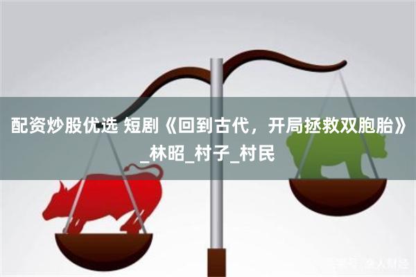 配资炒股优选 短剧《回到古代，开局拯救双胞胎》_林昭_村子_村民
