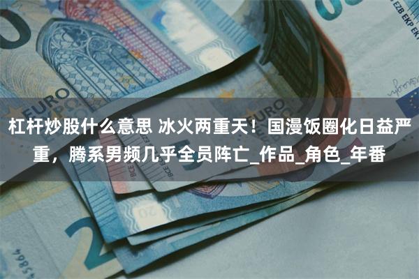 杠杆炒股什么意思 冰火两重天！国漫饭圈化日益严重，腾系男频几乎全员阵亡_作品_角色_年番