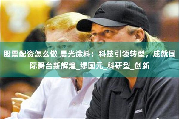 股票配资怎么做 晨光涂料：科技引领转型，成就国际舞台新辉煌_缪国元_科研型_创新